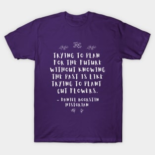 “Trying to plan for the future without knowing the past is like trying to plant cut flowers.” -- Historian Daniel Boorstin T-Shirt